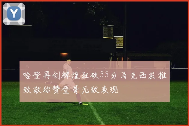 哈登再创辉煌狂砍55分马克西发推致敬称赞登哥无敌表现