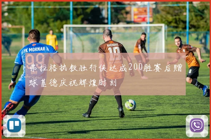 弗拉格执教独行侠达成200胜赛后赠球基德庆祝辉煌时刻