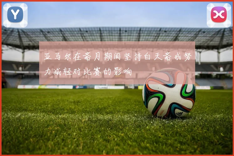 亚马尔在斋月期间坚持白天斋戒努力减轻对比赛的影响