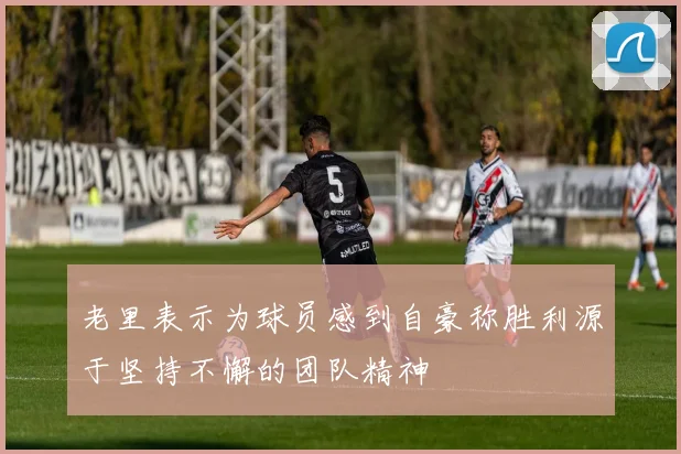 老里表示为球员感到自豪称胜利源于坚持不懈的团队精神