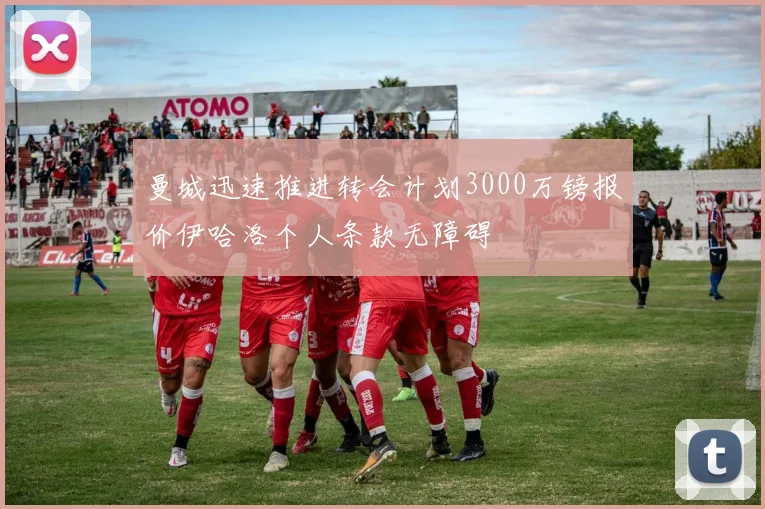 曼城迅速推进转会计划3000万镑报价伊哈洛个人条款无障碍