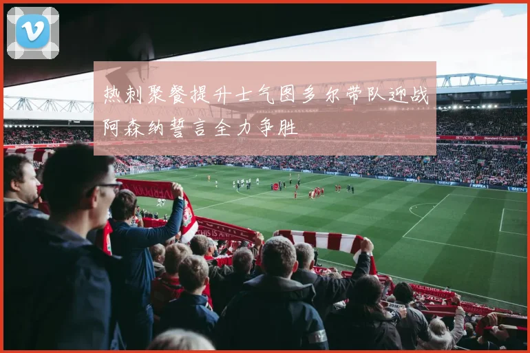 热刺聚餐提升士气图多尔带队迎战阿森纳誓言全力争胜