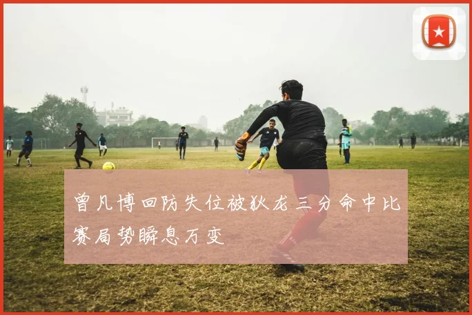 曾凡博回防失位被狄龙三分命中比赛局势瞬息万变