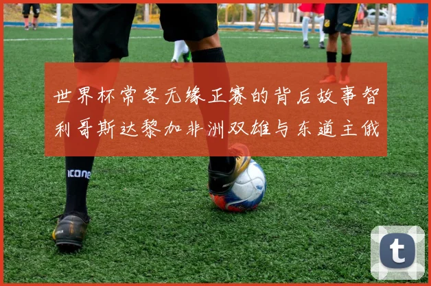 世界杯常客无缘正赛的背后故事智利哥斯达黎加非洲双雄与东道主俄罗斯的遗憾