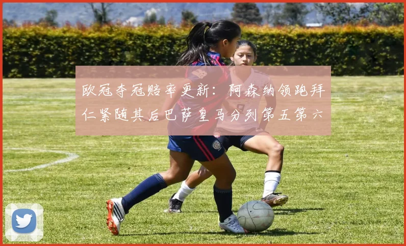 欧冠夺冠赔率更新：阿森纳领跑拜仁紧随其后巴萨皇马分列第五第六位