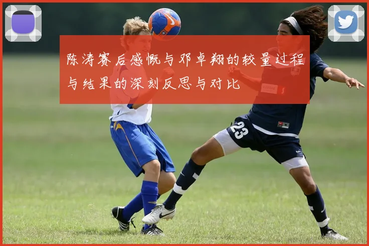 陈涛赛后感慨与邓卓翔的较量过程与结果的深刻反思与对比