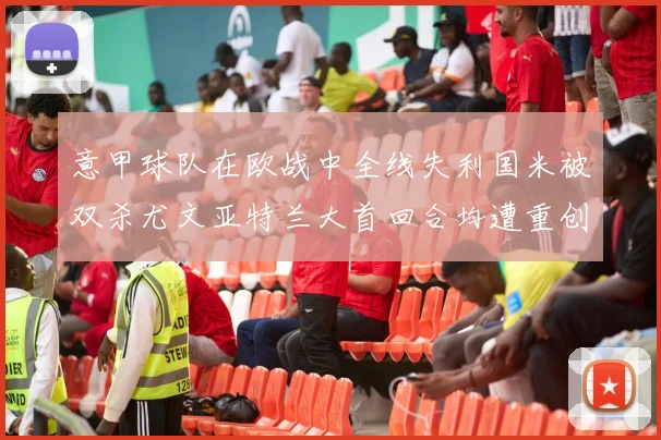 意甲球队在欧战中全线失利国米被双杀尤文亚特兰大首回合均遭重创