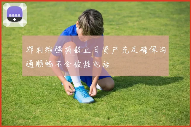 邓利维强调截止日资产充足确保沟通顺畅不会被挂电话
