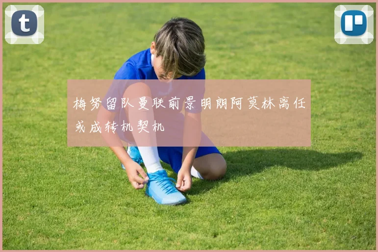 梅努留队曼联前景明朗阿莫林离任或成转机契机