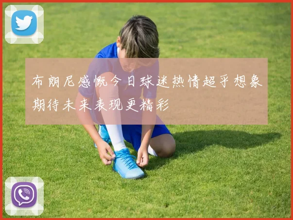 布朗尼感慨今日球迷热情超乎想象期待未来表现更精彩