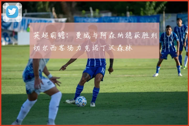 英超前瞻：曼城与阿森纳稳获胜利切尔西客场力克诺丁汉森林