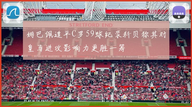 姆巴佩追平C罗59球纪录科贝称其对皇马进攻影响力更胜一筹