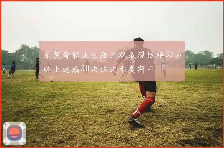 东契奇职业生涯三双表现惊艳35分以上达成30次仅次于奥斯卡