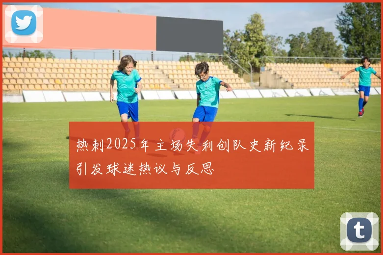 热刺2025年主场失利创队史新纪录引发球迷热议与反思