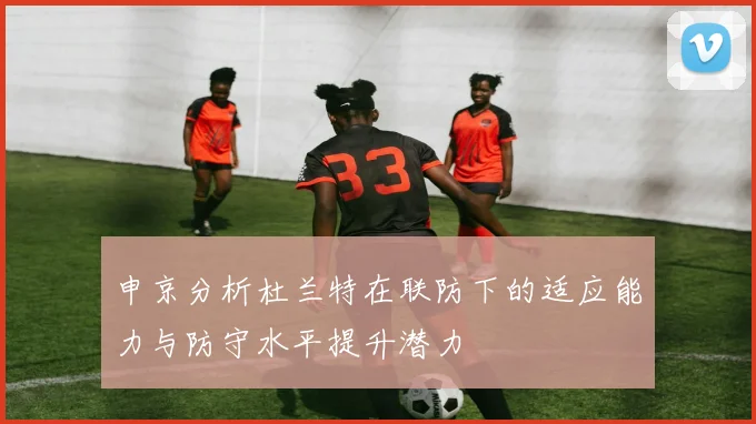 申京分析杜兰特在联防下的适应能力与防守水平提升潜力