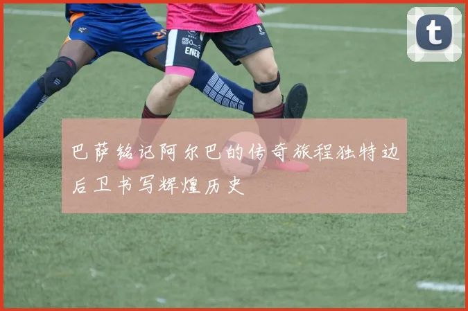 巴萨铭记阿尔巴的传奇旅程独特边后卫书写辉煌历史
