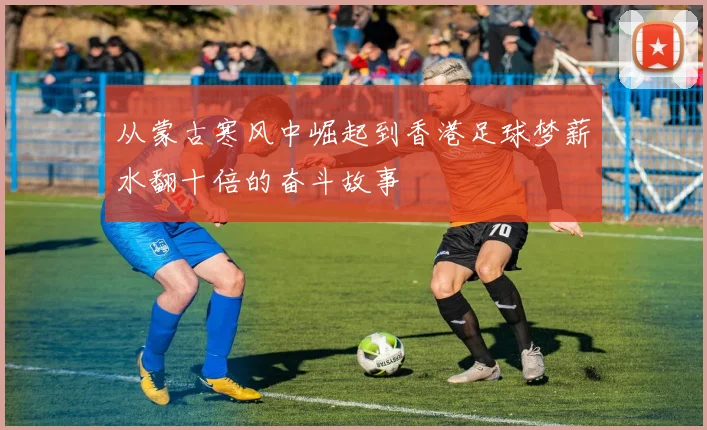 从蒙古寒风中崛起到香港足球梦薪水翻十倍的奋斗故事