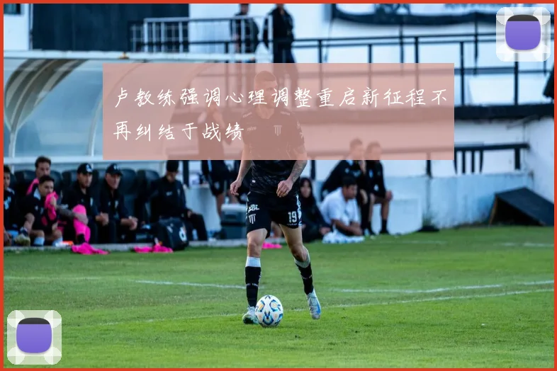 卢教练强调心理调整重启新征程不再纠结于战绩