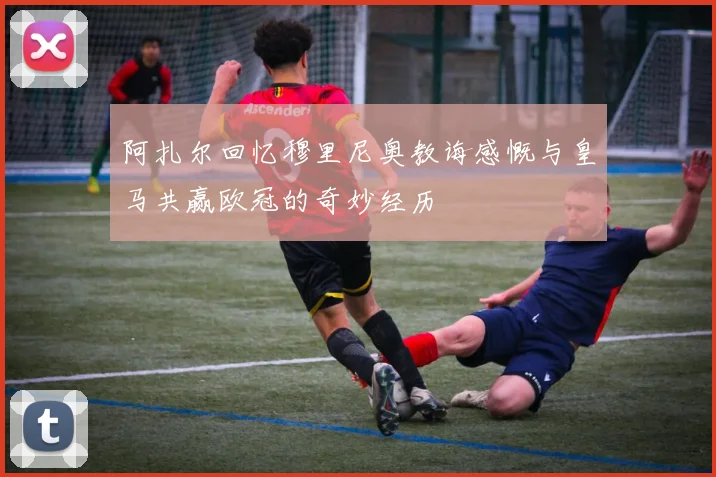 阿扎尔回忆穆里尼奥教诲感慨与皇马共赢欧冠的奇妙经历
