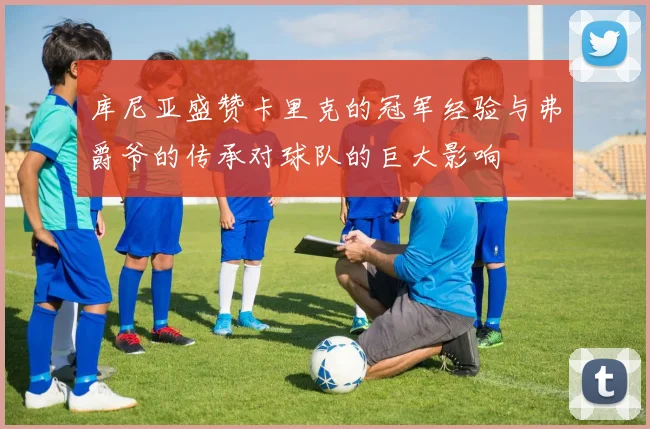 库尼亚盛赞卡里克的冠军经验与弗爵爷的传承对球队的巨大影响