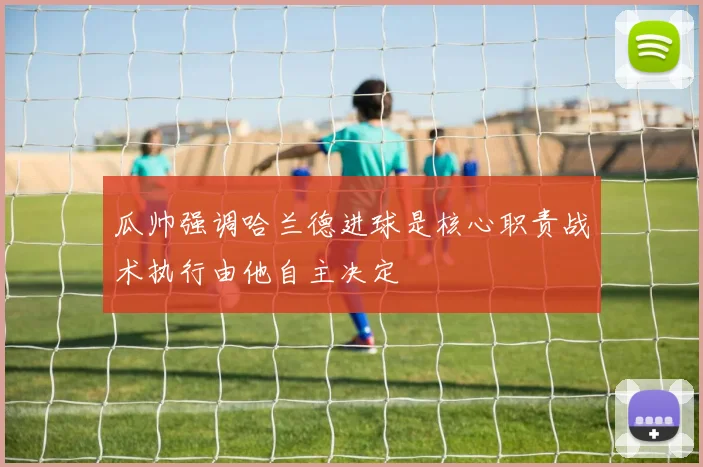 瓜帅强调哈兰德进球是核心职责战术执行由他自主决定