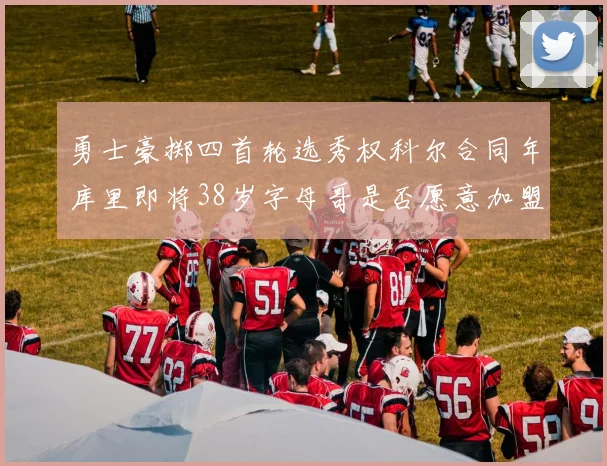 勇士豪掷四首轮选秀权科尔合同年库里即将38岁字母哥是否愿意加盟勇士
