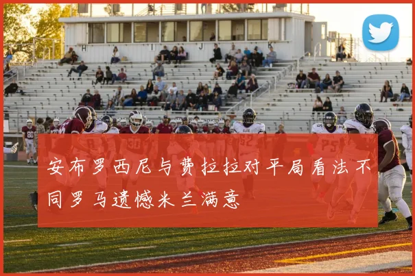 安布罗西尼与费拉拉对平局看法不同罗马遗憾米兰满意