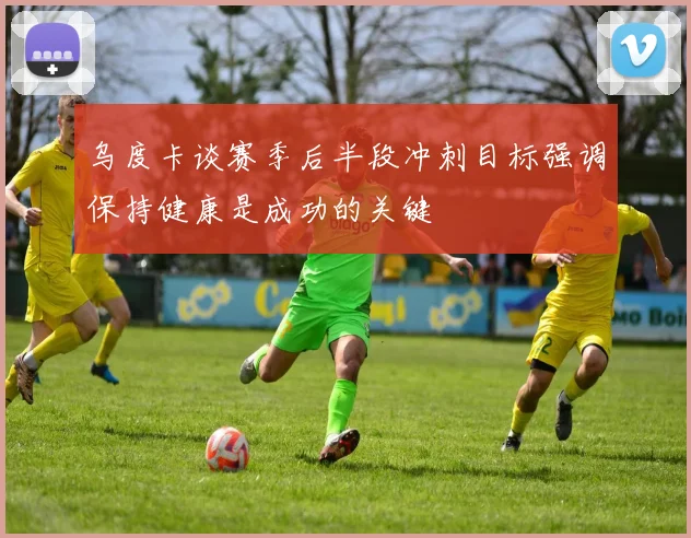 乌度卡谈赛季后半段冲刺目标强调保持健康是成功的关键