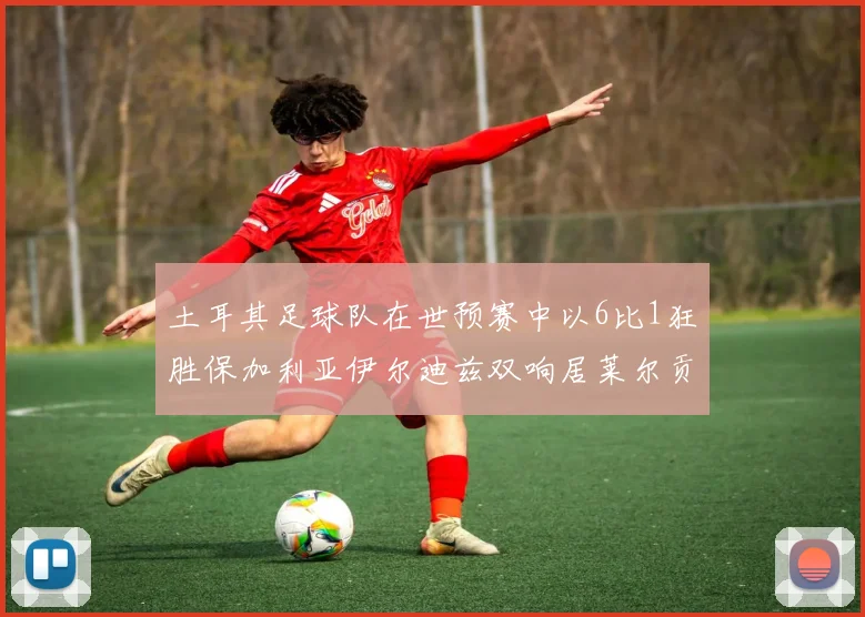 土耳其足球队在世预赛中以6比1狂胜保加利亚伊尔迪兹双响居莱尔贡献进球与助攻