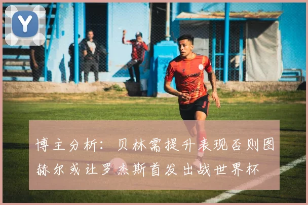 博主分析：贝林需提升表现否则图赫尔或让罗杰斯首发出战世界杯